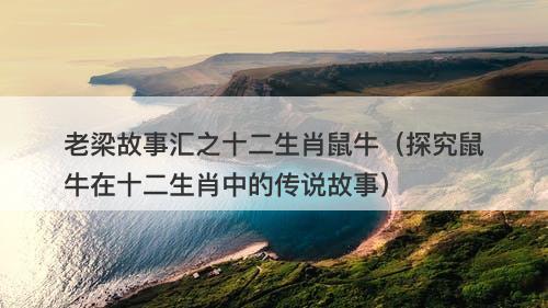 老梁故事汇之十二生肖鼠牛（探究鼠牛在十二生肖中的传说故事）