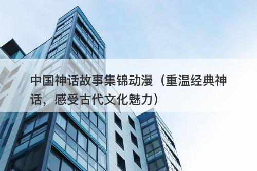 中国神话故事集锦动漫（重温经典神话，感受古代文化魅力）