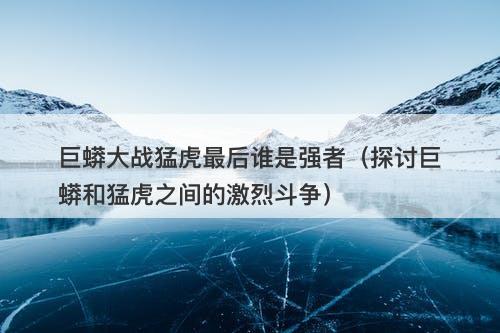 巨蟒大战猛虎最后谁是强者（探讨巨蟒和猛虎之间的激烈斗争）