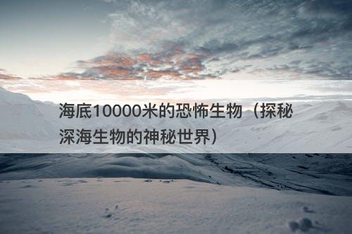 海底10000米的恐怖生物（探秘深海生物的神秘世界）