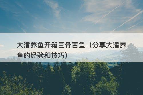 大潘养鱼开箱巨骨舌鱼（分享大潘养鱼的经验和技巧）
