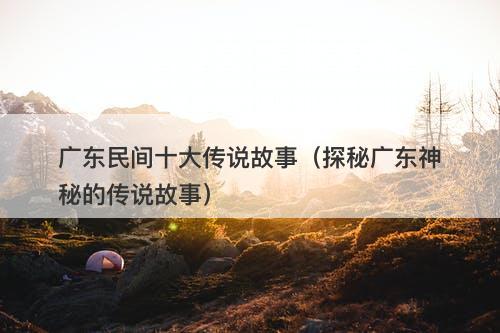 广东民间十大传说故事（探秘广东神秘的传说故事）