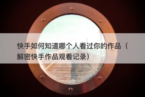 快手如何知道哪个人看过你的作品（解密快手作品观看记录）