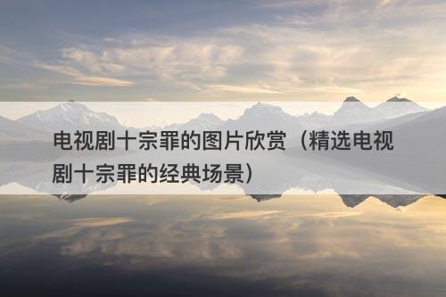 电视剧十宗罪的图片欣赏（精选电视剧十宗罪的经典场景）