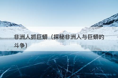 非洲人抓巨蟒（探秘非洲人与巨蟒的斗争）