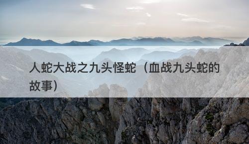 人蛇大战之九头怪蛇（血战九头蛇的故事）