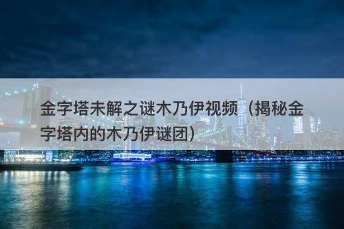 金字塔未解之谜木乃伊视频（揭秘金字塔内的木乃伊谜团）