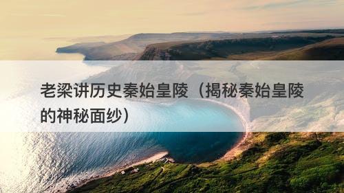 老梁讲历史秦始皇陵（揭秘秦始皇陵的神秘面纱）