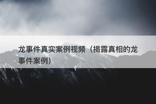 龙事件真实案例视频（揭露真相的龙事件案例）