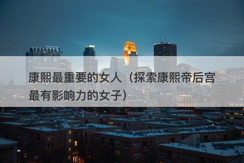 康熙最重要的女人（探索康熙帝后宫最有影响力的女子）-图1