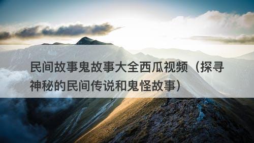 民间故事鬼故事大全西瓜视频（探寻神秘的民间传说和鬼怪故事）