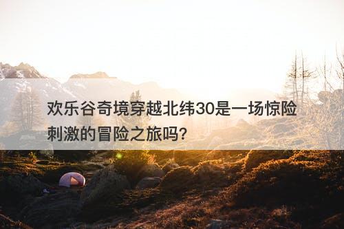 欢乐谷奇境穿越北纬30是一场惊险刺激的冒险之旅吗？
