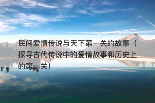 民间爱情传说与天下第一关的故事（探寻古代传说中的爱情故事和历史上的第一关）