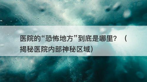 医院的“恐怖地方”到底是哪里？（揭秘医院内部神秘区域）