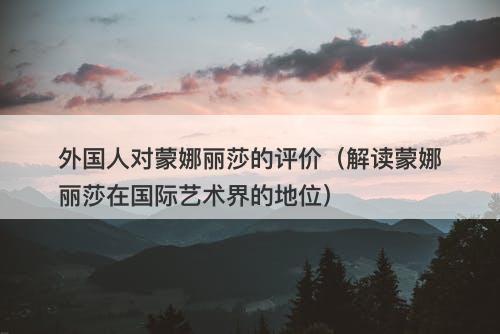 外国人对蒙娜丽莎的评价（解读蒙娜丽莎在国际艺术界的地位）