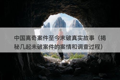 中国离奇案件至今末破真实故事（揭秘几起未破案件的案情和调查过程）