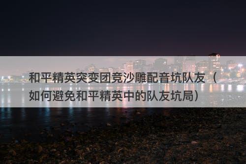 和平精英突变团竞沙雕配音坑队友（如何避免和平精英中的队友坑局）