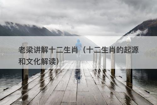 老梁讲解十二生肖（十二生肖的起源和文化解读）