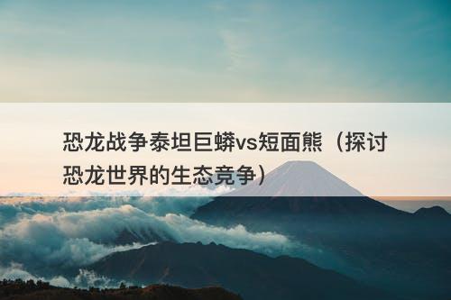 恐龙战争泰坦巨蟒vs短面熊（探讨恐龙世界的生态竞争）