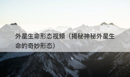外星生命形态视频（揭秘神秘外星生命的奇妙形态）