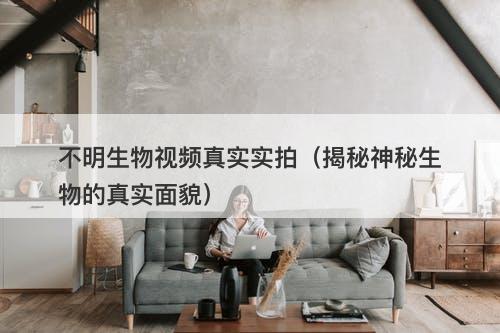 不明生物视频真实实拍（揭秘神秘生物的真实面貌）
