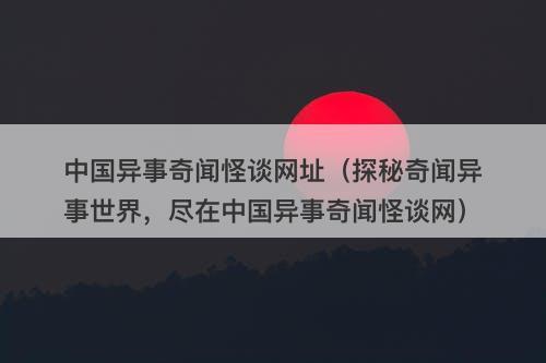 中国异事奇闻怪谈网址（探秘奇闻异事世界，尽在中国异事奇闻怪谈网）