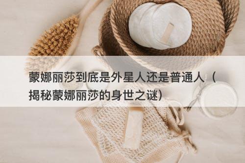蒙娜丽莎到底是外星人还是普通人（揭秘蒙娜丽莎的身世之谜）-图1
