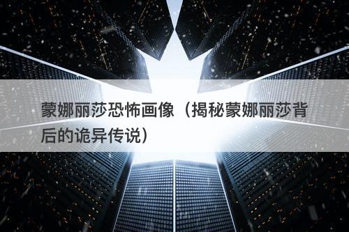 蒙娜丽莎恐怖画像（揭秘蒙娜丽莎背后的诡异传说）