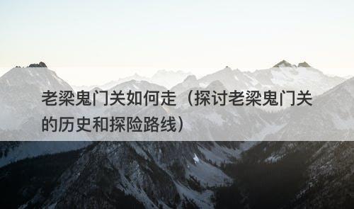 老梁鬼门关如何走（探讨老梁鬼门关的历史和探险路线）
