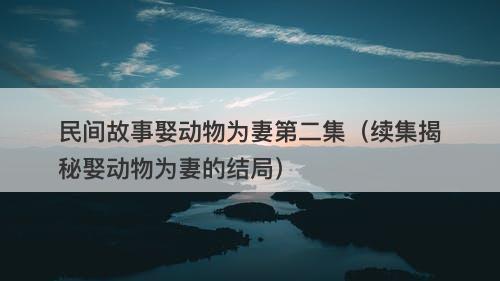 民间故事娶动物为妻第二集（续集揭秘娶动物为妻的结局）