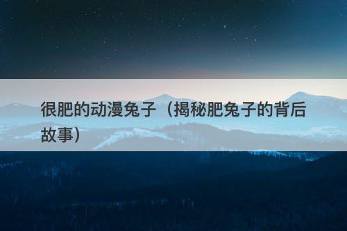 很肥的动漫兔子（揭秘肥兔子的背后故事）