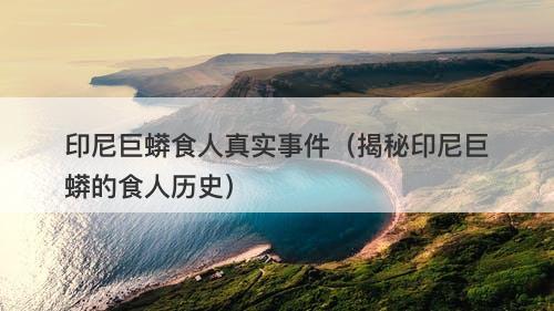 印尼巨蟒食人真实事件（揭秘印尼巨蟒的食人历史）