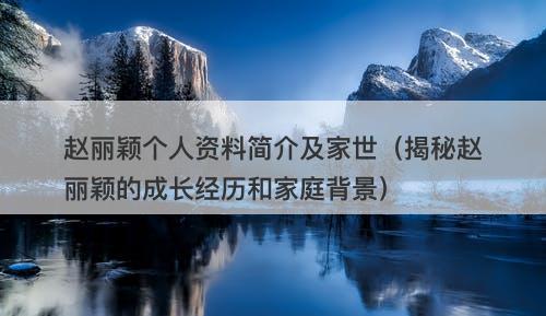 赵丽颖个人资料简介及家世（揭秘赵丽颖的成长经历和家庭背景）
