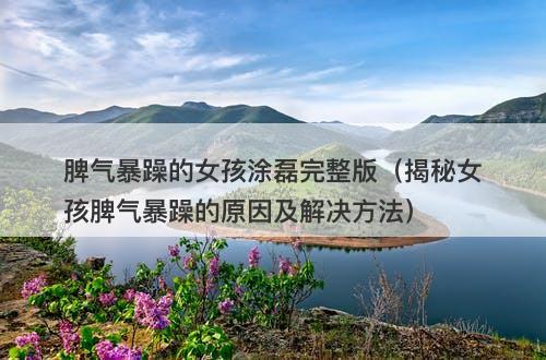 脾气暴躁的女孩涂磊完整版（揭秘女孩脾气暴躁的原因及解决方法）