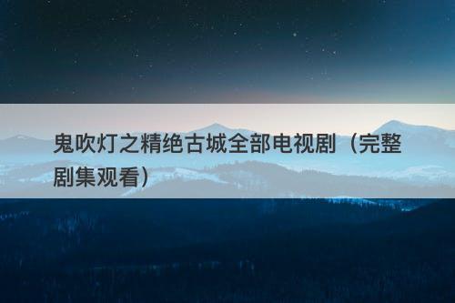 鬼吹灯之精绝古城全部电视剧（完整剧集观看）