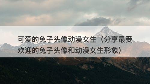可爱的兔子头像动漫女生（分享最受欢迎的兔子头像和动漫女生形象）
