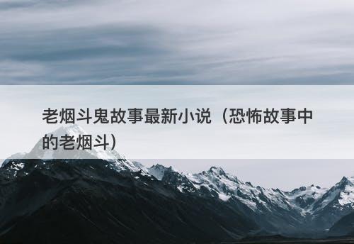 老烟斗鬼故事最新小说（恐怖故事中的老烟斗）