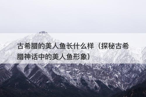 古希腊的美人鱼长什么样（探秘古希腊神话中的美人鱼形象）