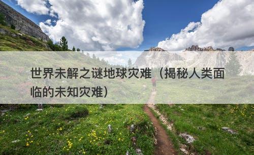 世界未解之谜地球灾难（揭秘人类面临的未知灾难）