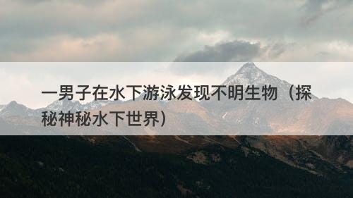 一男子在水下游泳发现不明生物（探秘神秘水下世界）
