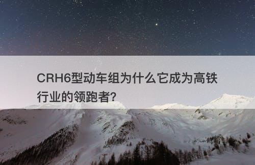 CRH6型动车组为什么它成为高铁行业的领跑者？