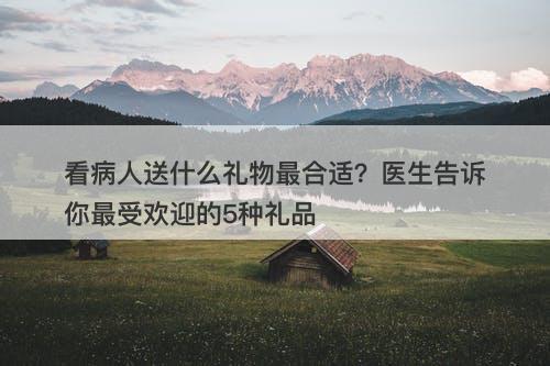 看病人送什么礼物最合适？医生告诉你最受欢迎的5种礼品