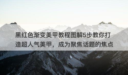 黑红色渐变美甲教程图解5步教你打造超人气美甲，成为聚焦话题的焦点