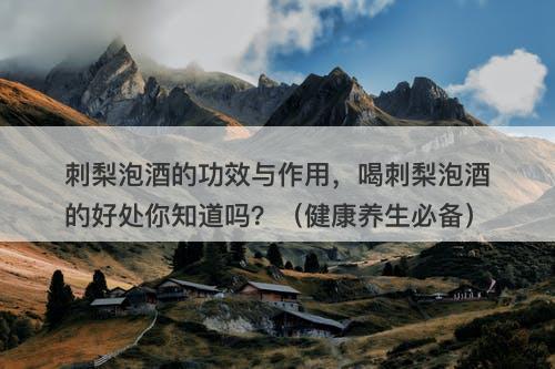 刺梨泡酒的功效与作用，喝刺梨泡酒的好处你知道吗？（健康养生必备）