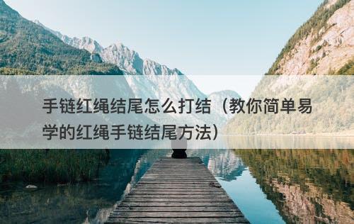 手链红绳结尾怎么打结（教你简单易学的红绳手链结尾方法）