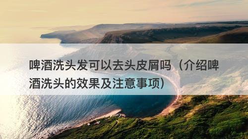 啤酒洗头发可以去头皮屑吗（介绍啤酒洗头的效果及注意事项）