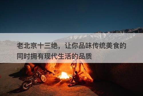 老北京十三绝，让你品味传统美食的同时拥有现代生活的品质