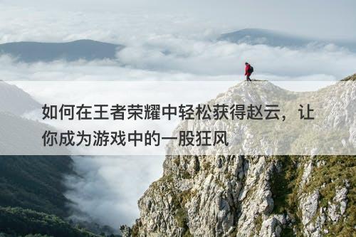 如何在王者荣耀中轻松获得赵云，让你成为游戏中的一股狂风