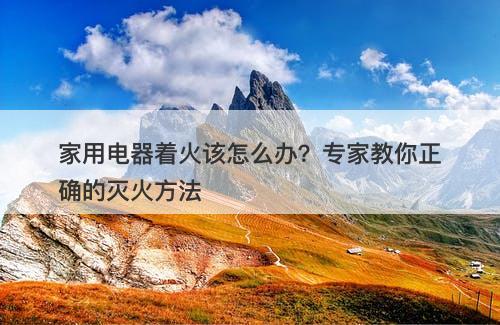 家用电器着火该怎么办？专家教你正确的灭火方法