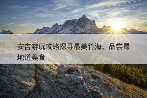 安吉游玩攻略探寻最美竹海，品尝最地道美食